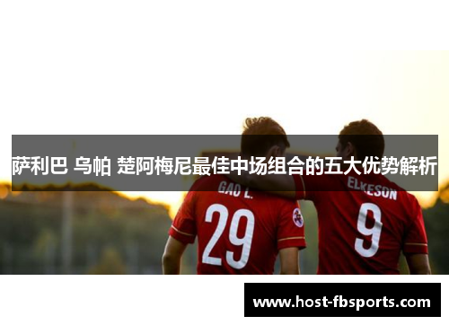 萨利巴 乌帕 楚阿梅尼最佳中场组合的五大优势解析 萨利巴 乌帕 楚阿梅尼最佳中场组合的五大优势解析