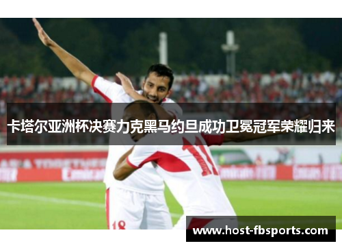 卡塔尔亚洲杯决赛力克黑马约旦成功卫冕冠军荣耀归来