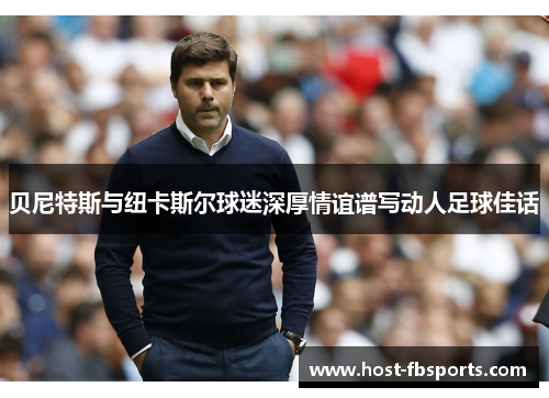 贝尼特斯与纽卡斯尔球迷深厚情谊谱写动人足球佳话