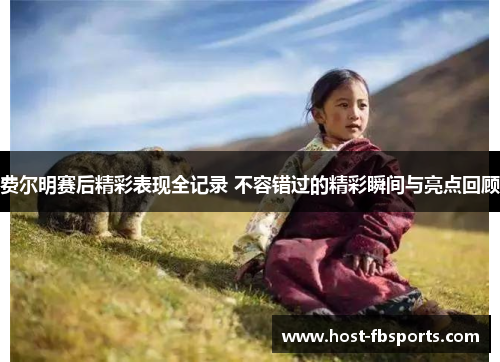 费尔明赛后精彩表现全记录 不容错过的精彩瞬间与亮点回顾